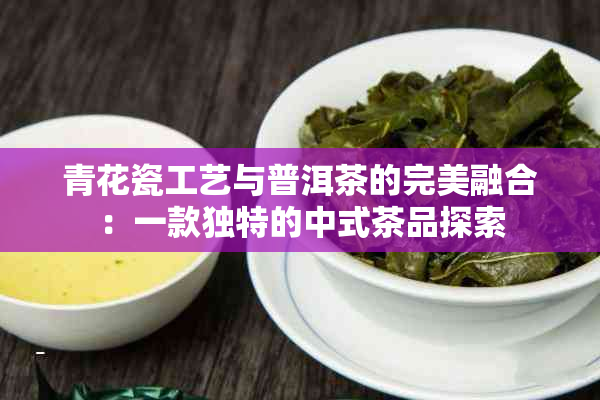 青花瓷工艺与普洱茶的完美融合：一款独特的中式茶品探索