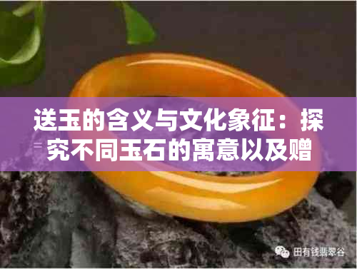 送玉的含义与文化象征：探究不同玉石的寓意以及赠送时的习俗与禁忌