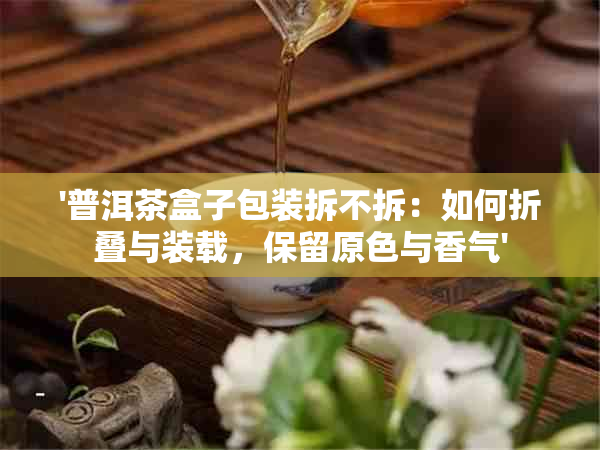 '普洱茶盒子包装拆不拆：如何折叠与装载，保留原色与香气'