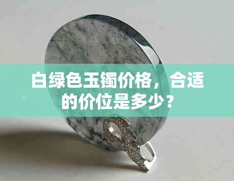 白绿色玉镯价格，合适的价位是多少？