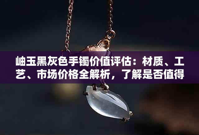 岫玉黑灰色手镯价值评估：材质、工艺、市场价格全解析，了解是否值得购买