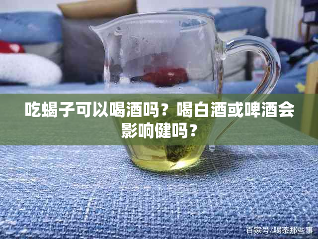 吃蝎子可以喝吗？喝白或啤会影响健吗？