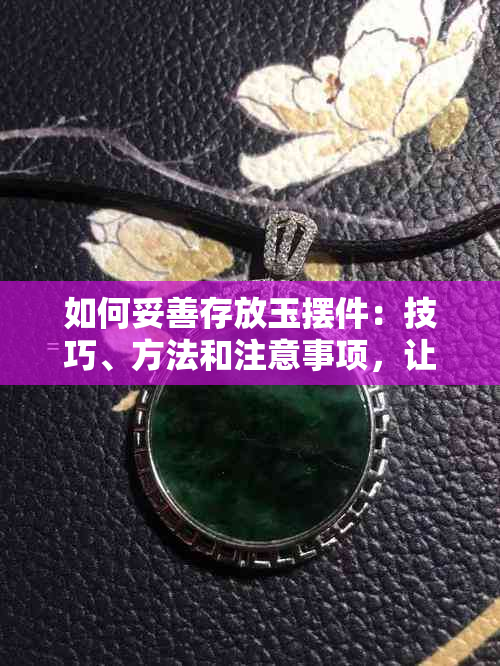 如何妥善存放玉摆件：技巧、方法和注意事项，让你的玉器保持更佳状态