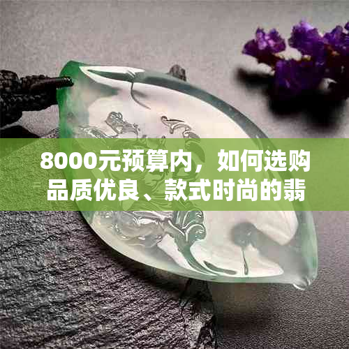 8000元预算内，如何选购品质优良、款式时尚的翡翠手镯？