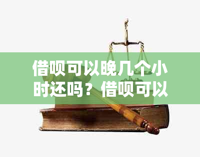 借呗可以晚几个小时还吗？借呗可以晚几天再还吗？借呗可以几天还款？