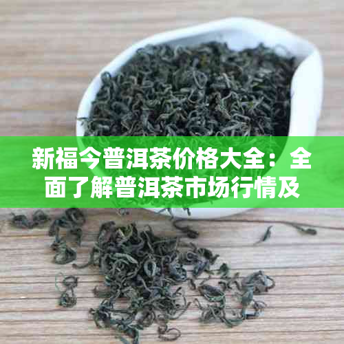 新福今普洱茶价格大全：全面了解普洱茶市场行情及各类产品价格解析