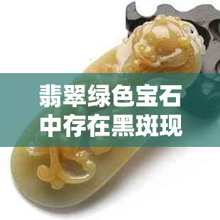 翡翠绿色宝石中存在黑斑现象：原因与鉴定方法