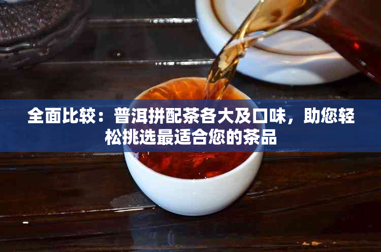 全面比较：普洱拼配茶各大及口味，助您轻松挑选最适合您的茶品