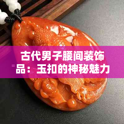 古代男子腰间装饰品：玉扣的神秘魅力与历史故事