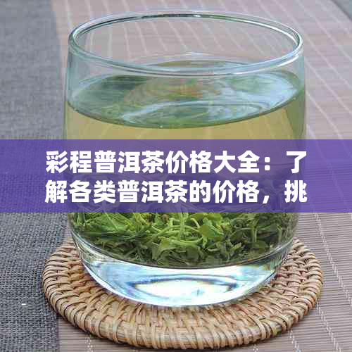 彩程普洱茶价格大全：了解各类普洱茶的价格，挑选最适合您的茶品