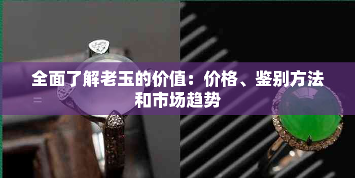 全面了解老玉的价值：价格、鉴别方法和市场趋势