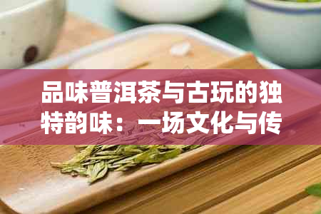 品味普洱茶与古玩的独特韵味：一场文化与传统的交融之旅