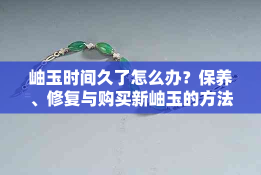 岫玉时间久了怎么办？保养、修复与购买新岫玉的方法全面解析