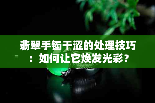 翡翠手镯干涩的处理技巧：如何让它焕发光彩？