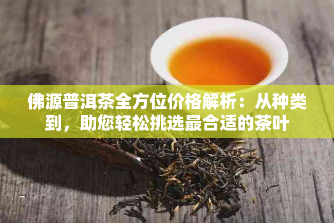 佛源普洱茶全方位价格解析：从种类到，助您轻松挑选最合适的茶叶