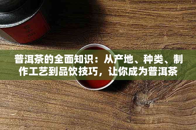 普洱茶的全面知识：从产地、种类、制作工艺到品饮技巧，让你成为普洱茶专家