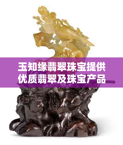 玉知缘翡翠珠宝提供优质翡翠及珠宝产品