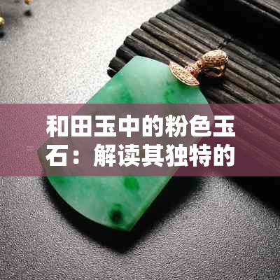 和田玉中的粉色玉石：解读其独特的文化寓意与象征价值