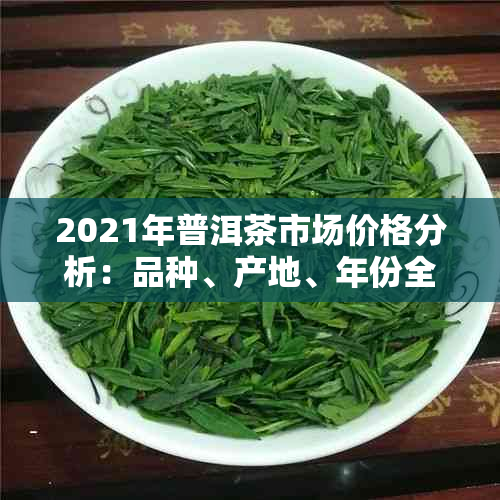 2021年普洱茶市场价格分析：品种、产地、年份全方位解析，助您选购合适茶叶