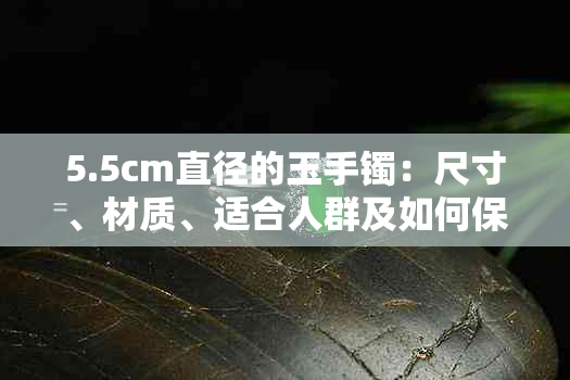 5.5cm直径的玉手镯：尺寸、材质、适合人群及如何保养全面解析