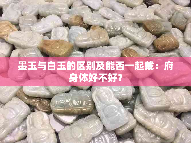 墨玉与白玉的区别及能否一起戴：府身体好不好？