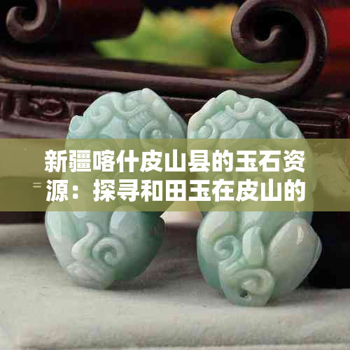 新疆喀什皮山县的玉石资源：探寻和田玉在皮山的发展与影响