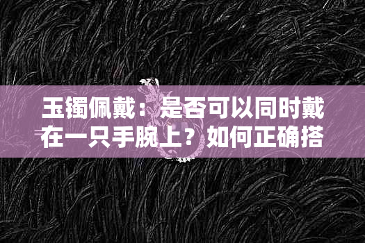 玉镯佩戴：是否可以同时戴在一只手腕上？如何正确搭配和保养？