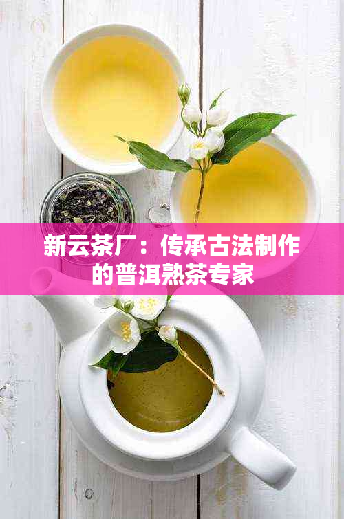 新云茶厂：传承古法制作的普洱熟茶专家