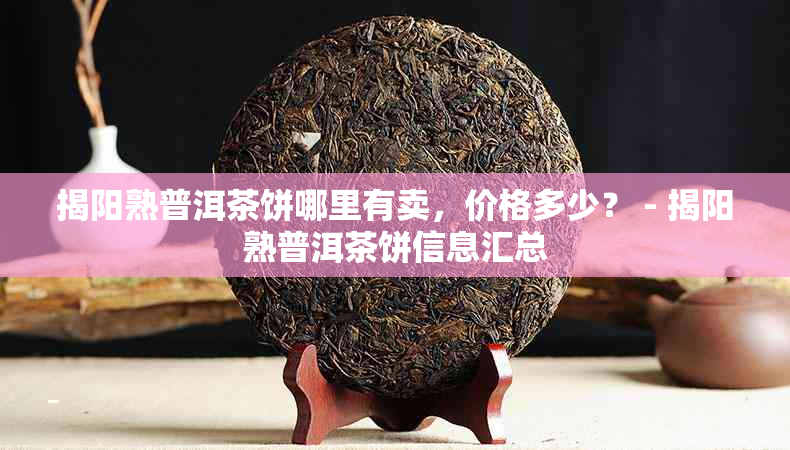 揭阳熟普洱茶饼哪里有卖，价格多少？ - 揭阳熟普洱茶饼信息汇总