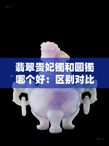 翡翠贵妃镯和圆镯哪个好：区别对比，挑选指南