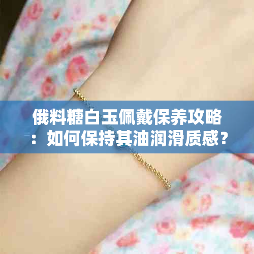 俄料糖白玉佩戴保养攻略：如何保持其油润滑质感？