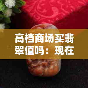 高档商场买翡翠值吗：现在多少钱，哪个好？大商场的翡翠能买吗？