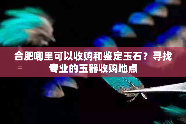 合肥哪里可以收购和鉴定玉石？寻找专业的玉器收购地点