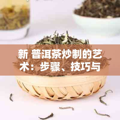 新 普洱茶炒制的艺术：步骤、技巧与口感的调和之道