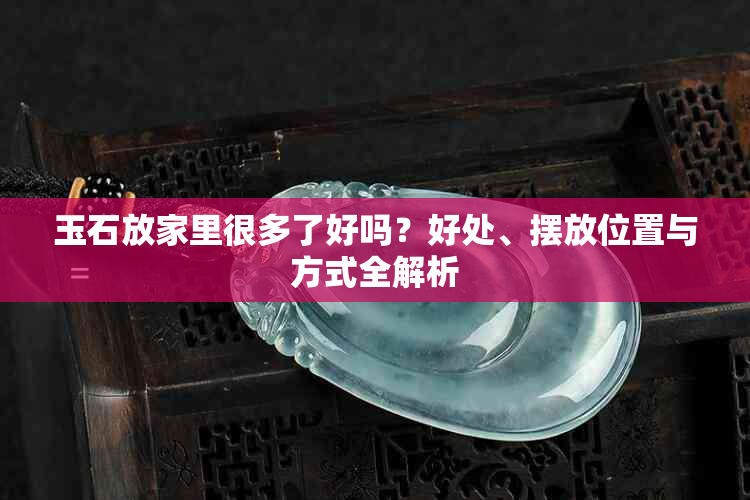 玉石放家里很多了好吗？好处、摆放位置与方式全解析