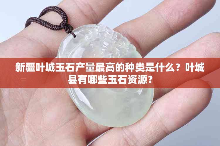 新疆叶城玉石产量更高的种类是什么？叶城县有哪些玉石资源？