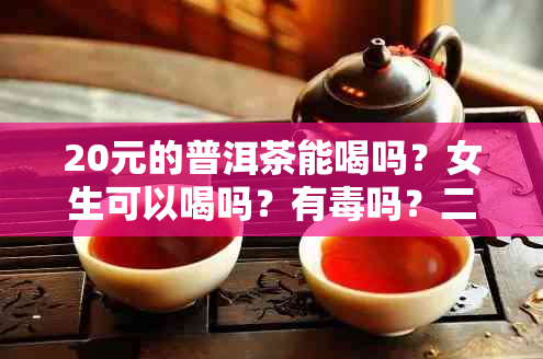 20元的普洱茶能喝吗？女生可以喝吗？有吗？二三十元的普洱茶能喝吗？