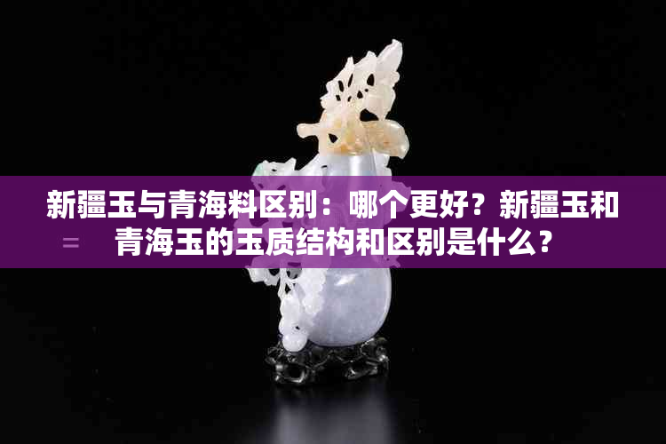 新疆玉与青海料区别：哪个更好？新疆玉和青海玉的玉质结构和区别是什么？