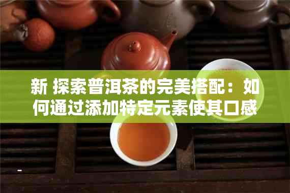 新 探索普洱茶的完美搭配：如何通过添加特定元素使其口感更出众