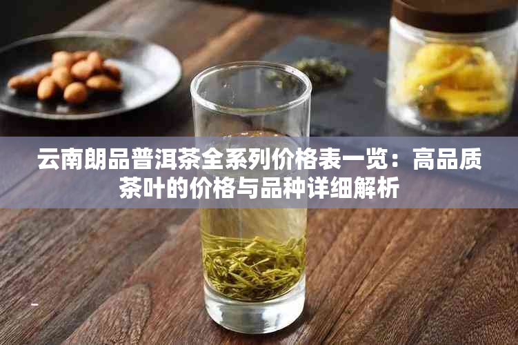 云南朗品普洱茶全系列价格表一览：高品质茶叶的价格与品种详细解析