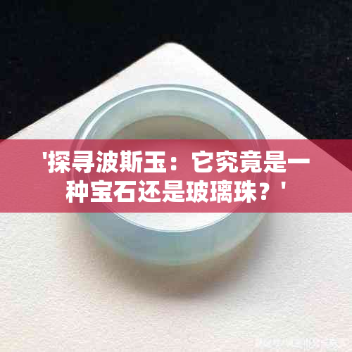 '探寻波斯玉：它究竟是一种宝石还是玻璃珠？'