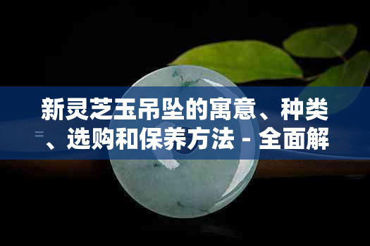 新灵芝玉吊坠的寓意、种类、选购和保养方法 - 全面解答您的疑问