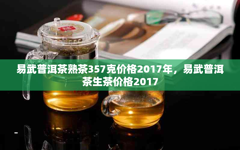 易武普洱茶熟茶357克价格2017年，易武普洱茶生茶价格2017