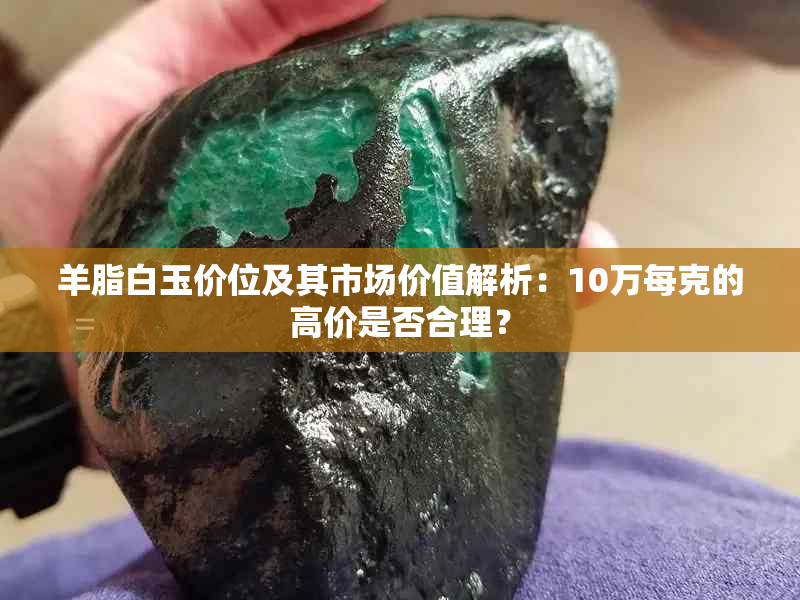 羊脂白玉价位及其市场价值解析：10万每克的高价是否合理？