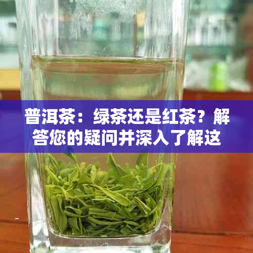 普洱茶：绿茶还是红茶？解答您的疑问并深入了解这两种茶叶的区别