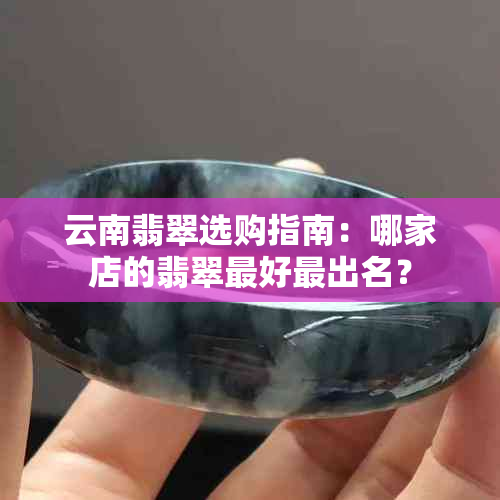 云南翡翠选购指南：哪家店的翡翠更好最出名？