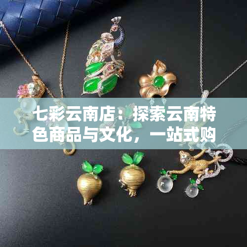 七彩云南店：探索云南特色商品与文化，一站式购物体验