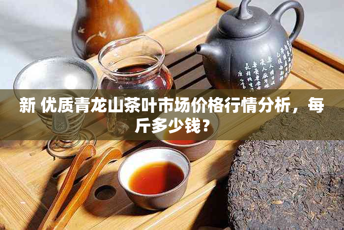 新 优质青龙山茶叶市场价格行情分析，每斤多少钱？