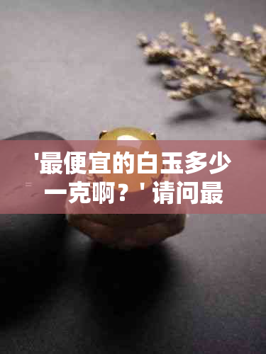 '更便宜的白玉多少一克啊？' 请问更便宜的白玉是什么种类？