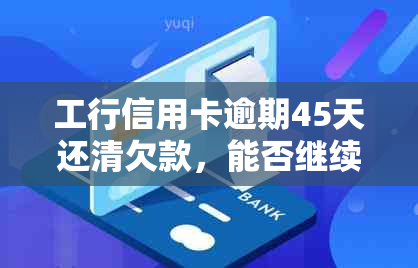 工行信用卡逾期45天还清欠款，能否继续使用及办理？